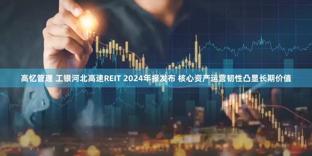 高忆管理 工银河北高速REIT 2024年报发布 核心资产运营韧性凸显长期价值