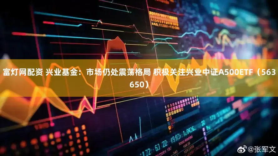 富灯网配资 兴业基金：市场仍处震荡格局 积极关注兴业中证A500ETF（563650）