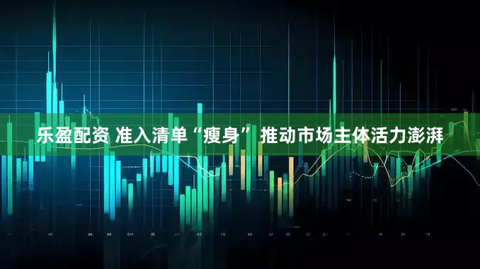 乐盈配资 准入清单“瘦身” 推动市场主体活力澎湃