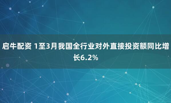 启牛配资 1至3月我国全行业对外直接投资额同比增长6.2%