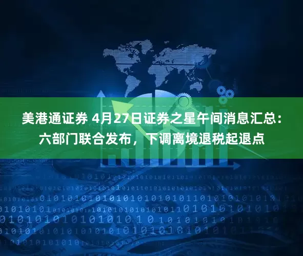 美港通证券 4月27日证券之星午间消息汇总：六部门联合发布，下调离境退税起退点