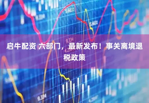 启牛配资 六部门，最新发布！事关离境退税政策