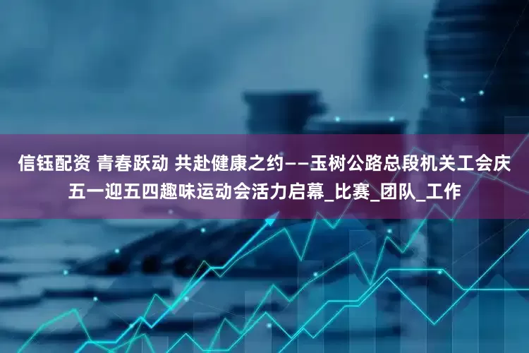 信钰配资 青春跃动 共赴健康之约——玉树公路总段机关工会庆五一迎五四趣味运动会活力启幕_比赛_团队_工作