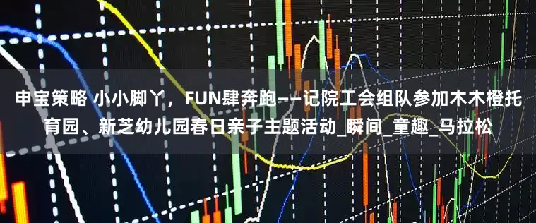申宝策略 小小脚丫，FUN肆奔跑——记院工会组队参加木木橙托育园、新芝幼儿园春日亲子主题活动_瞬间_童趣_马拉松