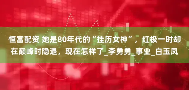 恒富配资 她是80年代的“挂历女神”，红极一时却在巅峰时隐退，现在怎样了_李勇勇_事业_白玉凤