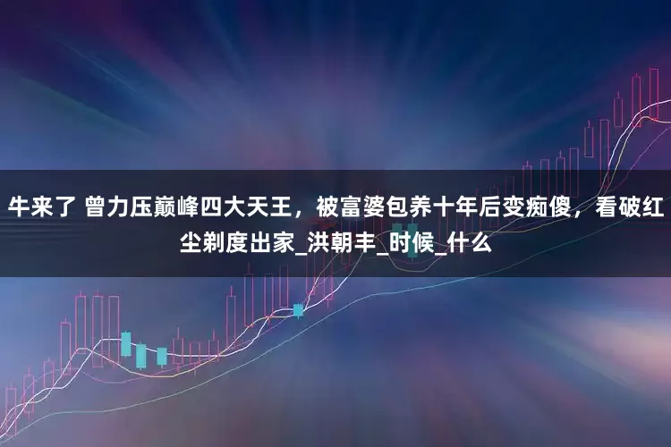 牛来了 曾力压巅峰四大天王，被富婆包养十年后变痴傻，看破红尘剃度出家_洪朝丰_时候_什么