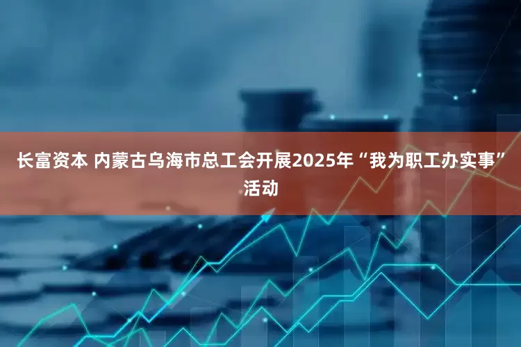 长富资本 内蒙古乌海市总工会开展2025年“我为职工办实事”活动