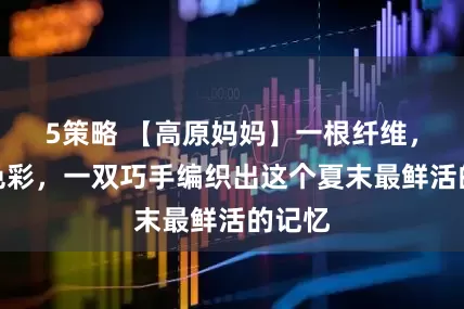 5策略 【高原妈妈】一根纤维，一缕色彩，一双巧手编织出这个夏末最鲜活的记忆
