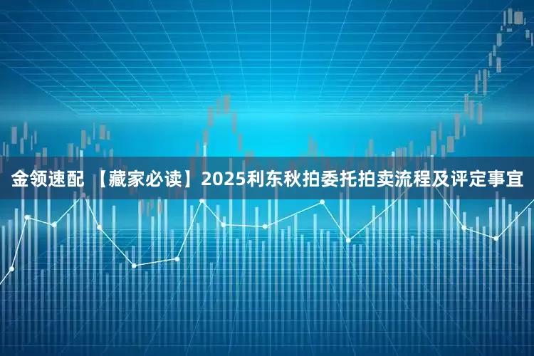金领速配 【藏家必读】2025利东秋拍委托拍卖流程及评定事宜