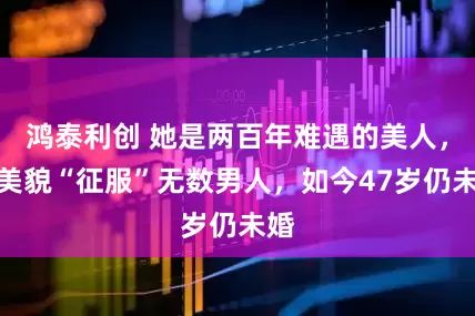鸿泰利创 她是两百年难遇的美人，靠美貌“征服”无数男人，如今47岁仍未婚