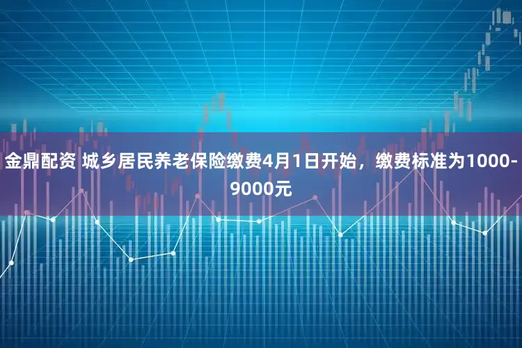 金鼎配资 城乡居民养老保险缴费4月1日开始，缴费标准为1000-9000元
