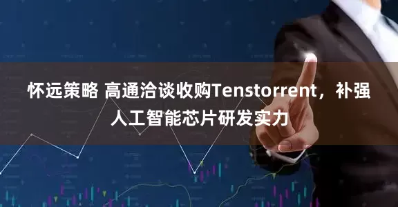 怀远策略 高通洽谈收购Tenstorrent，补强人工智能芯片研发实力